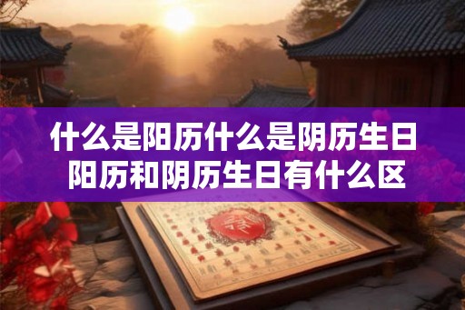 什么是阳历什么是阴历生日 阳历和阴历生日有什么区别 什么是阳历什么是阴历生日 阳历和阴历生日有什么区别