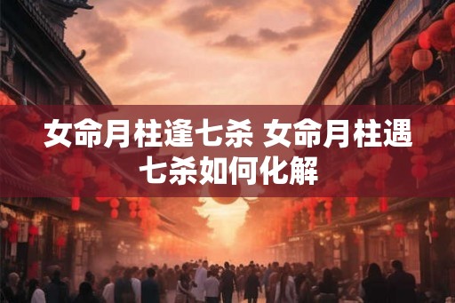 女命月柱逢七杀 女命月柱遇七杀如何化解