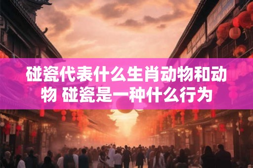碰瓷代表什么生肖动物和动物 碰瓷是一种什么行为 碰瓷代表什么生肖动物和动物 碰瓷是一种什么行为