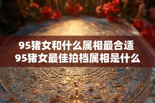 95猪女和什么属相最合适 95猪女最佳拍档属相是什么