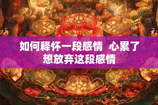 如何释怀一段感情 心累了想放弃这段感情 如何释怀一段感情 心累了想放弃这段感情