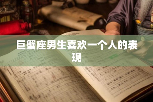 巨蟹座男生喜欢一个人的表现 巨蟹座男生喜欢一个人的表现