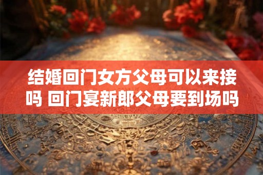 结婚回门女方父母可以来接吗 回门宴新郎父母要到场吗