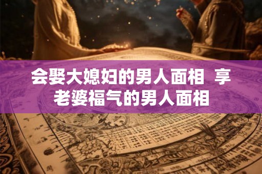 会娶大媳妇的男人面相  享老婆福气的男人面相