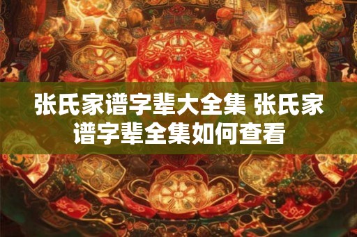张氏家谱字辈大全集 张氏家谱字辈全集如何查看 张氏家谱字辈大全集 张氏家谱字辈全集如何查看
