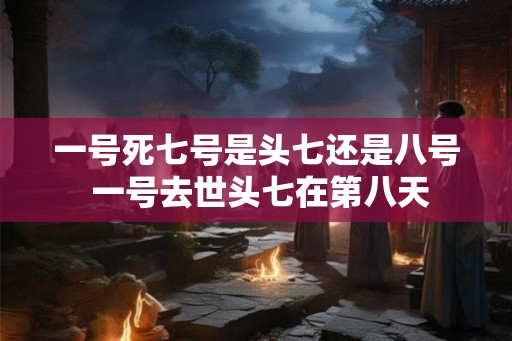 一号死七号是头七还是八号 一号去世头七在第八天