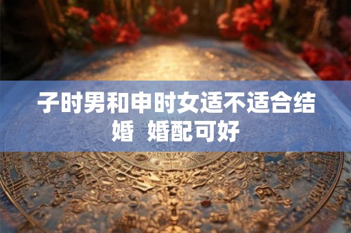 子时男和申时女适不适合结婚  婚配可好
