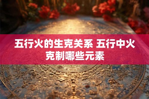 五行火的生克关系 五行中火克制哪些元素