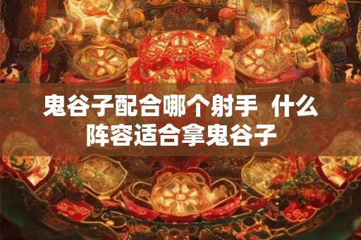 鬼谷子配合哪个射手  什么阵容适合拿鬼谷子