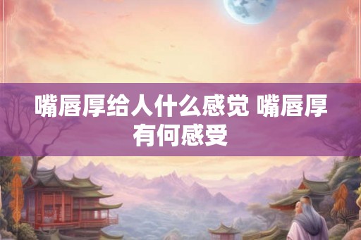 嘴唇厚给人什么感觉 嘴唇厚有何感受