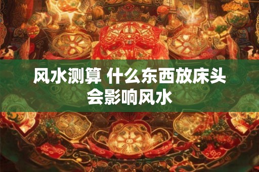 风水测算 什么东西放床头会影响风水 风水测算 什么东西放床头会影响风水