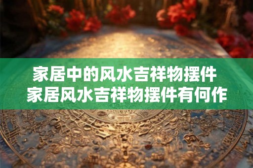 家居中的风水吉祥物摆件 家居风水吉祥物摆件有何作用