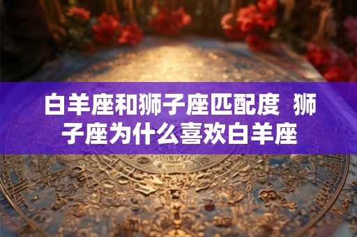 白羊座和狮子座匹配度  狮子座为什么喜欢白羊座