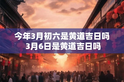 今年3月初六是黄道吉日吗 3月6日是黄道吉日吗
