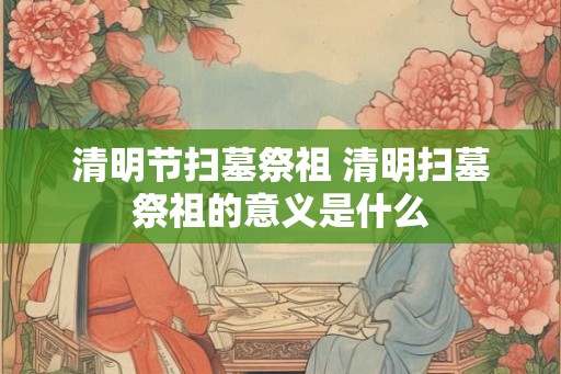 清明节扫墓祭祖 清明扫墓祭祖的意义是什么 清明节扫墓祭祖 清明扫墓祭祖的意义是什么