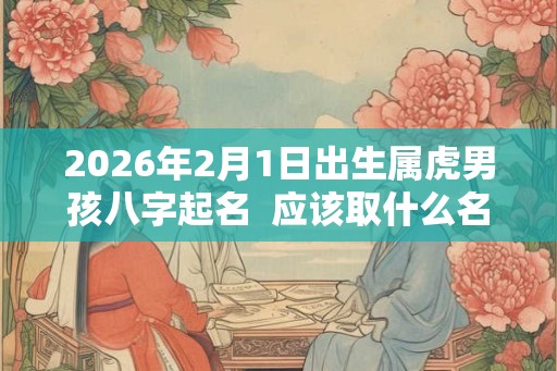 2026年2月1日出生属虎男孩八字起名  应该取什么名字
