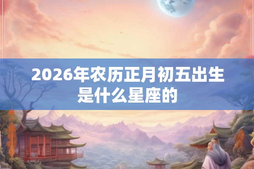 2026年农历正月初五出生是什么星座的 2026年农历正月初五出生是什么星座的