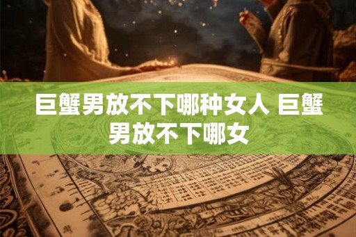 巨蟹男放不下哪种女人 巨蟹男放不下哪女