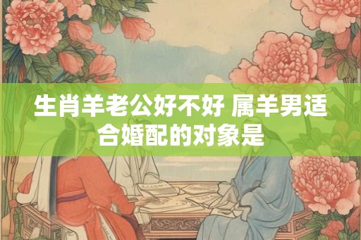 生肖羊老公好不好 属羊男适合婚配的对象是