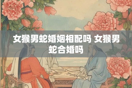 女猴男蛇婚姻相配吗 女猴男蛇合婚吗