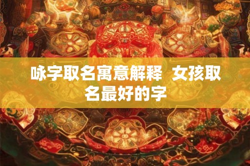 咏字取名寓意解释 女孩取名最好的字 咏字取名寓意解释 女孩取名最好的字