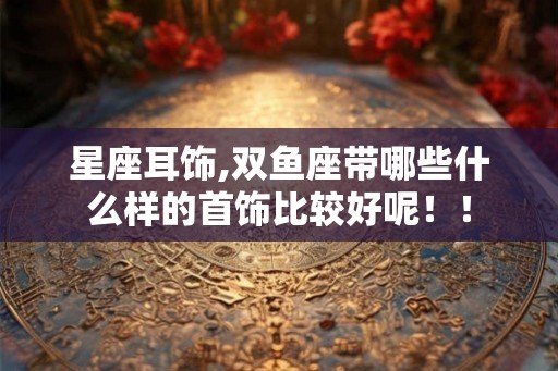 星座耳饰,双鱼座带哪些什么样的首饰比较好呢!! 星座耳饰,双鱼座带哪些什么样的首饰比较好呢!!