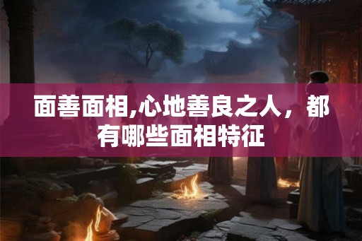 面善面相,心地善良之人，都有哪些面相特征