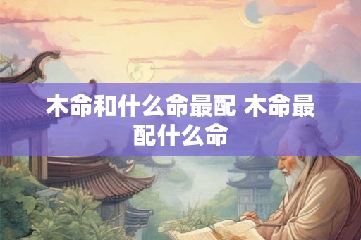 木命和什么命最配 木命最配什么命 木命和什么命最配 木命最配什么命