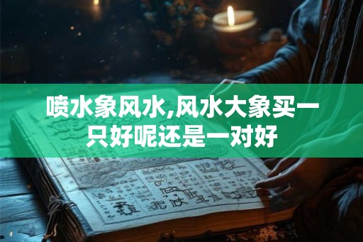 喷水象风水,风水大象买一只好呢还是一对好 喷水象风水,风水大象买一只好呢还是一对好