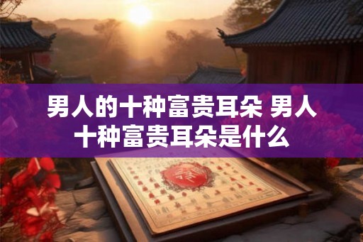 男人的十种富贵耳朵 男人十种富贵耳朵是什么
