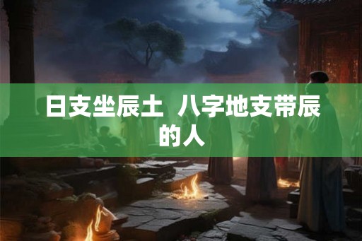 日支坐辰土 八字地支带辰的人 日支坐辰土 八字地支带辰的人