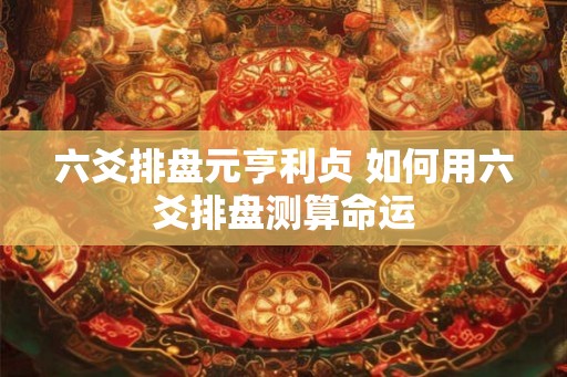 六爻排盘元亨利贞 如何用六爻排盘测算命运 六爻排盘元亨利贞 如何用六爻排盘测算命运