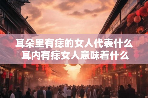 耳朵里有痣的女人代表什么 耳内有痣女人意味着什么