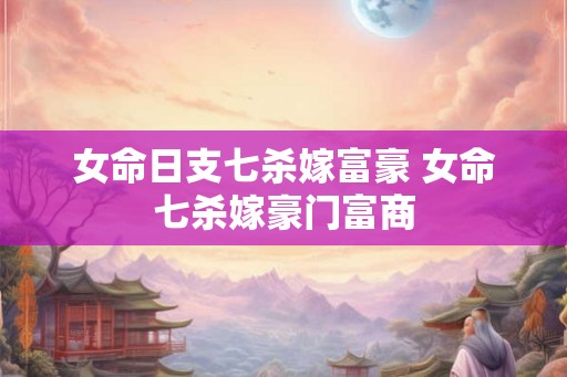 女命日支七杀嫁富豪 女命七杀嫁豪门富商