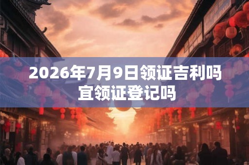 2026年7月9日领证吉利吗 宜领证登记吗