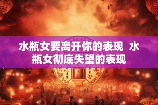 水瓶女要离开你的表现  水瓶女彻底失望的表现