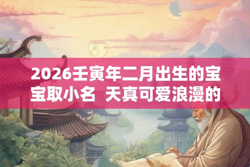 2026壬寅年二月出生的宝宝取小名  天真可爱浪漫的乳名