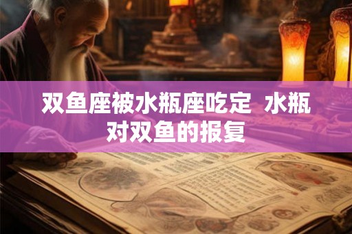 双鱼座被水瓶座吃定  水瓶对双鱼的报复