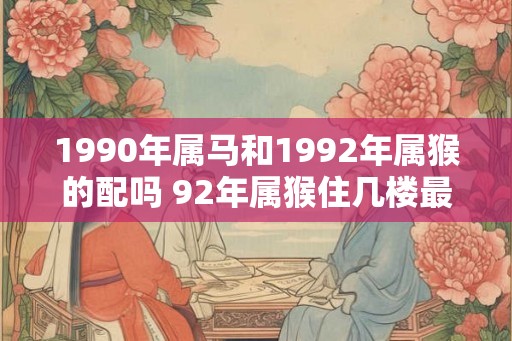 1990年属马和1992年属猴的配吗 92年属猴住几楼最好