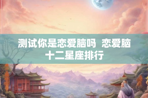 测试你是恋爱脑吗  恋爱脑十二星座排行