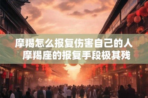 摩羯怎么报复伤害自己的人  摩羯座的报复手段极其残忍