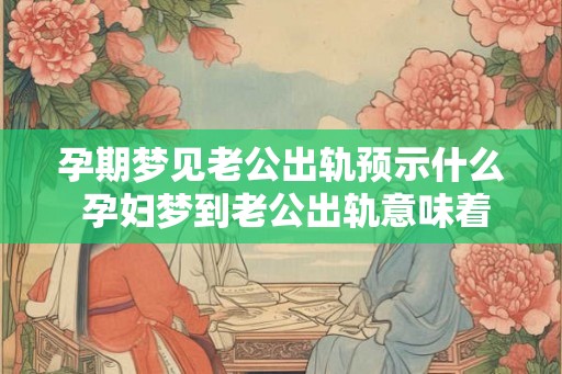 孕期梦见老公出轨预示什么 孕妇梦到老公出轨意味着什么