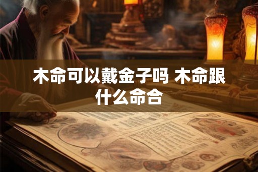 木命可以戴金子吗 木命跟什么命合 木命可以戴金子吗 木命跟什么命合