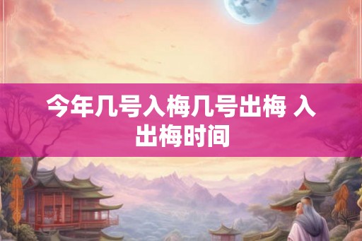 今年几号入梅几号出梅 入出梅时间 今年几号入梅几号出梅 入出梅时间