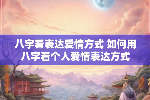 八字看表达爱情方式 如何用八字看个人爱情表达方式