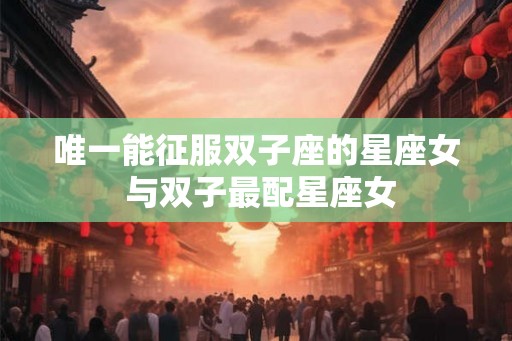 唯一能征服双子座的星座女 与双子最配星座女