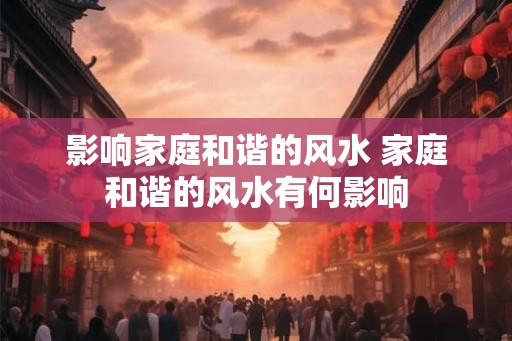 影响家庭和谐的风水 家庭和谐的风水有何影响