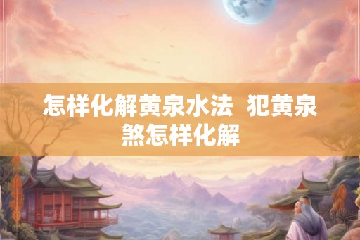 怎样化解黄泉水法 犯黄泉煞怎样化解 怎样化解黄泉水法 犯黄泉煞怎样化解