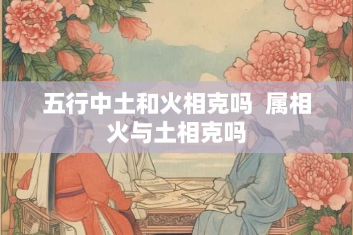五行中土和火相克吗  属相火与土相克吗