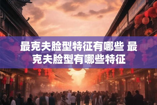 最克夫脸型特征有哪些 最克夫脸型有哪些特征